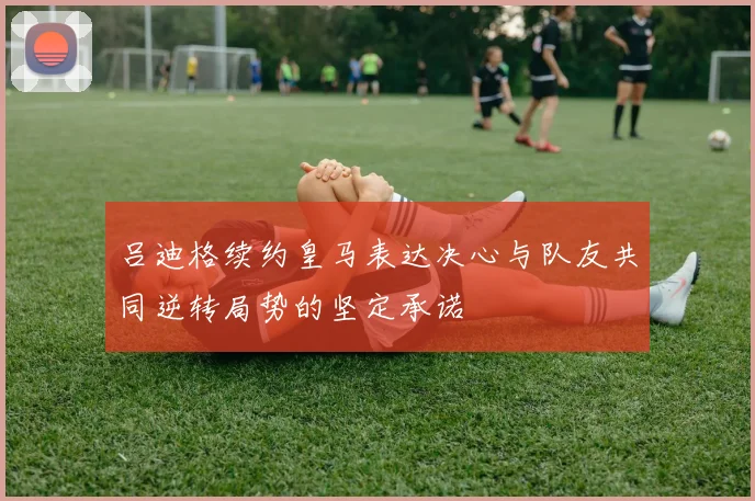 吕迪格续约皇马表达决心与队友共同逆转局势的坚定承诺