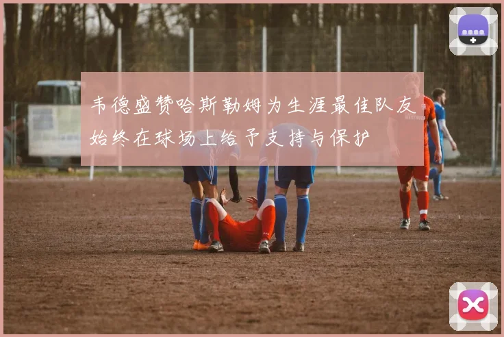 韦德盛赞哈斯勒姆为生涯最佳队友始终在球场上给予支持与保护