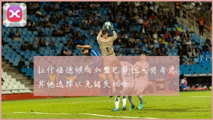 拉什福德倾向加盟巴萨但或将考虑其他选择以免错失机会