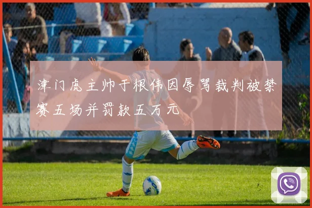 津门虎主帅于根伟因辱骂裁判被禁赛五场并罚款五万元