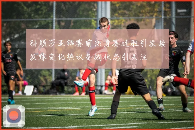 孙颖莎亚锦赛前热身赛连胜引发接发球变化热议备战状态引关注