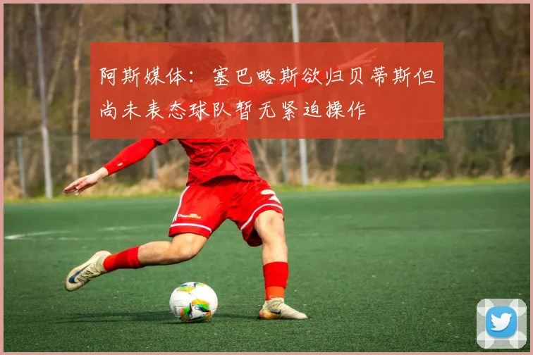 阿斯媒体：塞巴略斯欲归贝蒂斯但尚未表态球队暂无紧迫操作