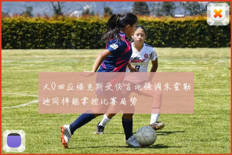大Q回应福克斯受伤言论强调朱霍勒迪同样能掌控比赛局势