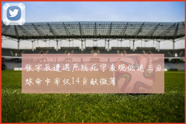 张宇辰遭遇严防死守表现低迷三分球命中率仅14贡献微薄