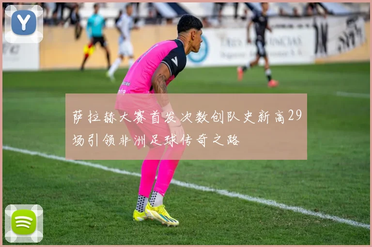 萨拉赫大赛首发次数创队史新高29场引领非洲足球传奇之路