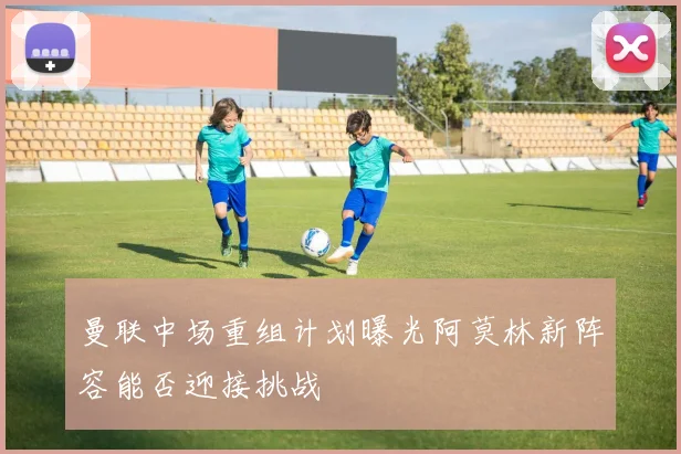 曼联中场重组计划曝光阿莫林新阵容能否迎接挑战
