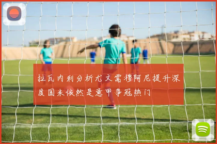 拉瓦内利分析尤文需穆阿尼提升深度国米依然是意甲争冠热门