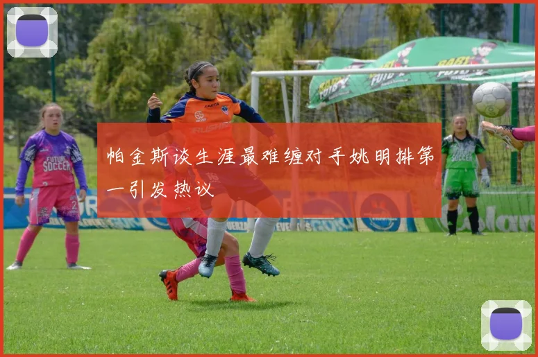 帕金斯谈生涯最难缠对手姚明排第一引发热议