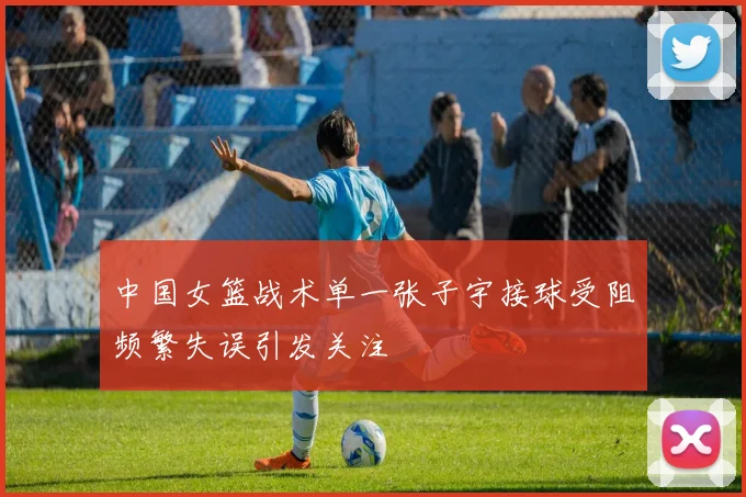 中国女篮战术单一张子宇接球受阻频繁失误引发关注