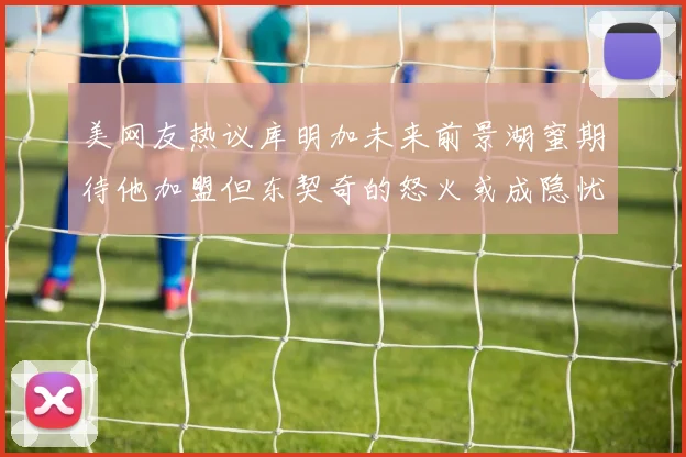 美网友热议库明加未来前景湖蜜期待他加盟但东契奇的怒火或成隐忧