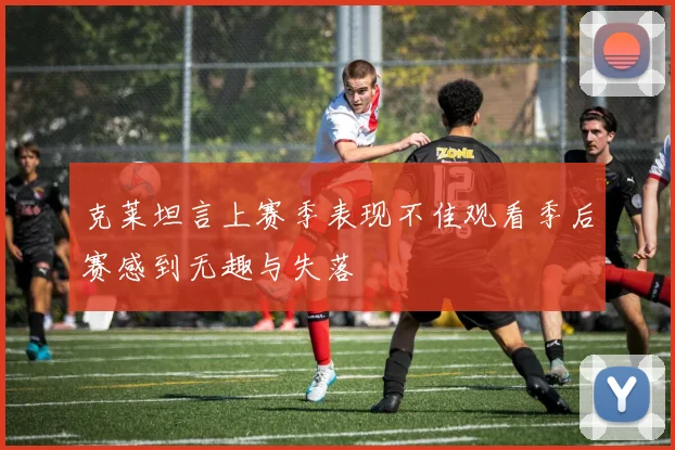 克莱坦言上赛季表现不佳观看季后赛感到无趣与失落