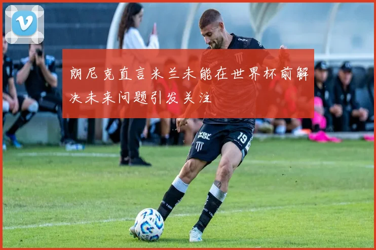 朗尼克直言米兰未能在世界杯前解决未来问题引发关注