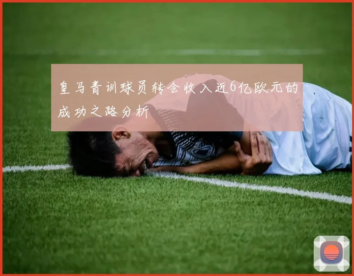 皇马青训球员转会收入近6亿欧元的成功之路分析