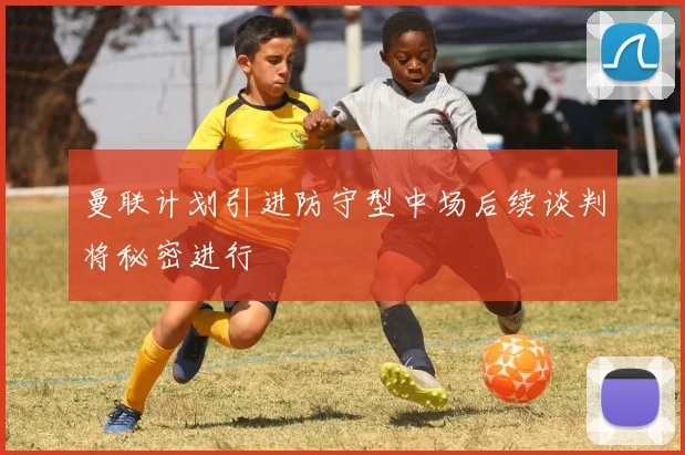 曼联计划引进防守型中场后续谈判将秘密进行