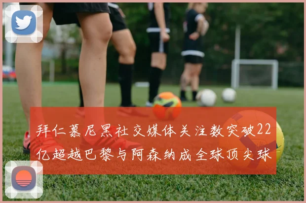 拜仁慕尼黑社交媒体关注数突破22亿超越巴黎与阿森纳成全球顶尖球队