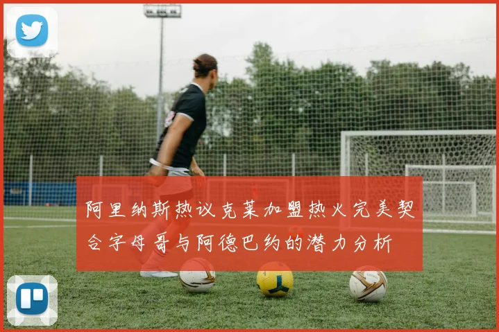 阿里纳斯热议克莱加盟热火完美契合字母哥与阿德巴约的潜力分析
