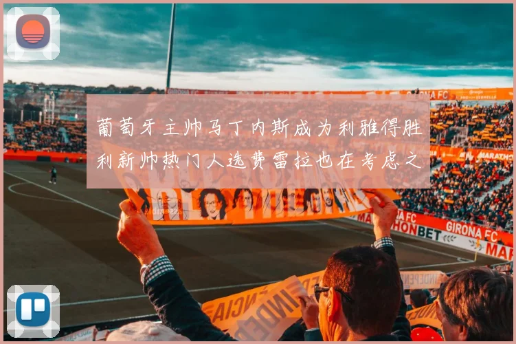 葡萄牙主帅马丁内斯成为利雅得胜利新帅热门人选费雷拉也在考虑之中